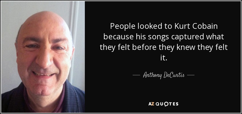 People looked to Kurt Cobain because his songs captured what they felt before they knew they felt it. - Anthony DeCurtis