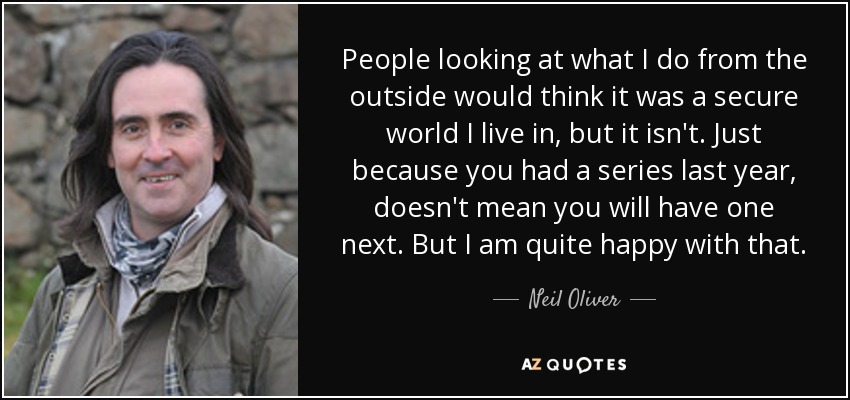 People looking at what I do from the outside would think it was a secure world I live in, but it isn't. Just because you had a series last year, doesn't mean you will have one next. But I am quite happy with that. - Neil Oliver