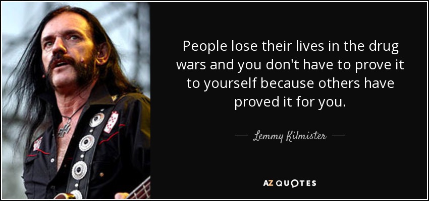 People lose their lives in the drug wars and you don't have to prove it to yourself because others have proved it for you. - Lemmy Kilmister
