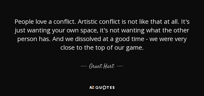 People love a conflict. Artistic conflict is not like that at all. It's just wanting your own space, it's not wanting what the other person has. And we dissolved at a good time - we were very close to the top of our game. - Grant Hart