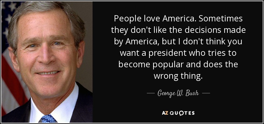 People love America. Sometimes they don't like the decisions made by America, but I don't think you want a president who tries to become popular and does the wrong thing. - George W. Bush