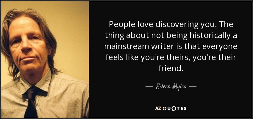 People love discovering you. The thing about not being historically a mainstream writer is that everyone feels like you're theirs, you're their friend. - Eileen Myles