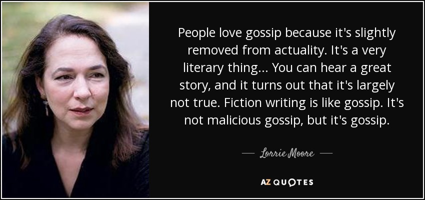 People love gossip because it's slightly removed from actuality. It's a very literary thing... You can hear a great story, and it turns out that it's largely not true. Fiction writing is like gossip. It's not malicious gossip, but it's gossip. - Lorrie Moore