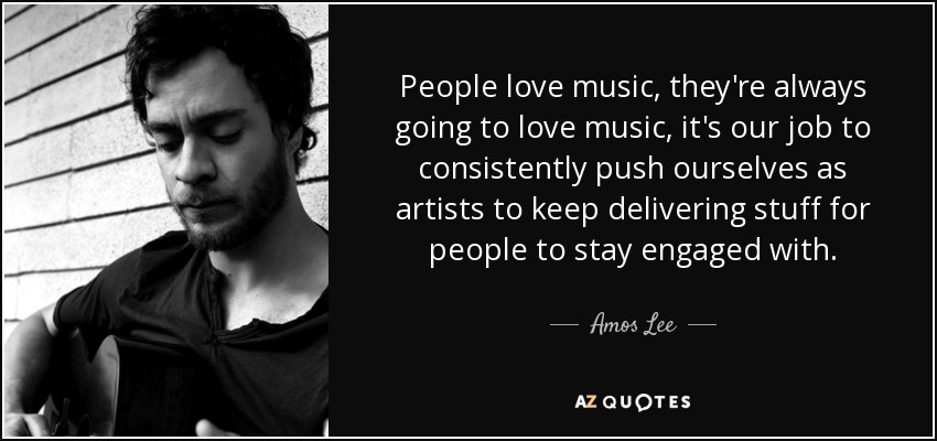 People love music, they're always going to love music, it's our job to consistently push ourselves as artists to keep delivering stuff for people to stay engaged with. - Amos Lee