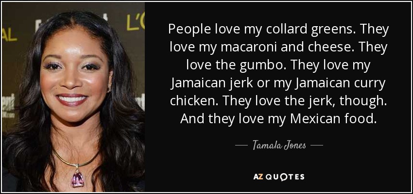 People love my collard greens. They love my macaroni and cheese. They love the gumbo. They love my Jamaican jerk or my Jamaican curry chicken. They love the jerk, though. And they love my Mexican food. - Tamala Jones