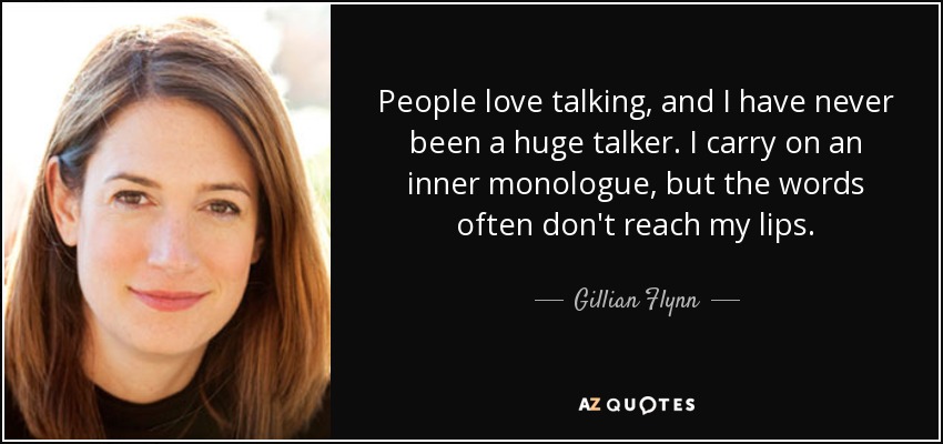 People love talking, and I have never been a huge talker. I carry on an inner monologue, but the words often don't reach my lips. - Gillian Flynn