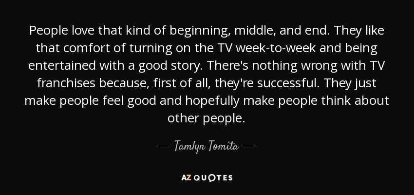 People love that kind of beginning, middle, and end. They like that comfort of turning on the TV week-to-week and being entertained with a good story. There's nothing wrong with TV franchises because, first of all, they're successful. They just make people feel good and hopefully make people think about other people. - Tamlyn Tomita