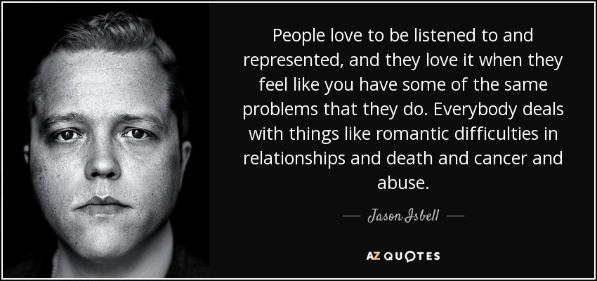 People love to be listened to and represented, and they love it when they feel like you have some of the same problems that they do. Everybody deals with things like romantic difficulties in relationships and death and cancer and abuse. - Jason Isbell