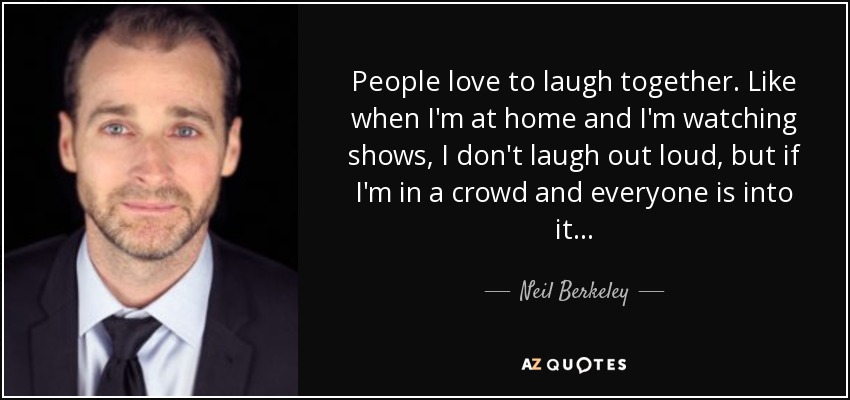People love to laugh together. Like when I'm at home and I'm watching shows, I don't laugh out loud, but if I'm in a crowd and everyone is into it... - Neil Berkeley