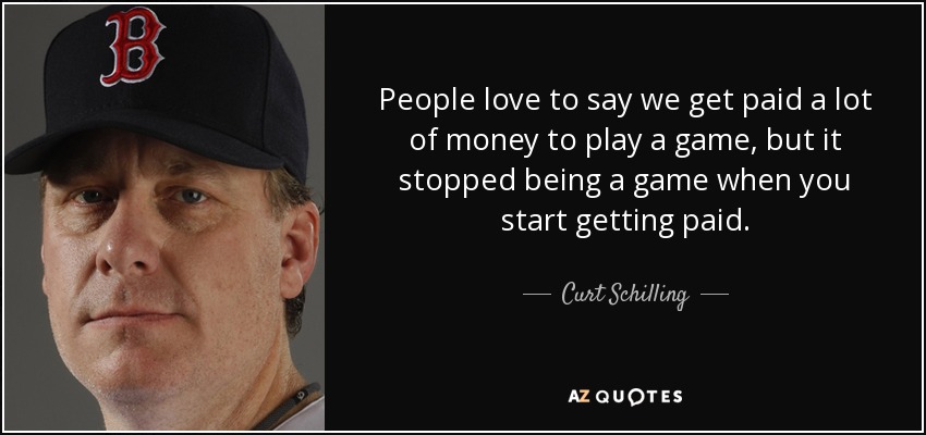 People love to say we get paid a lot of money to play a game, but it stopped being a game when you start getting paid. - Curt Schilling