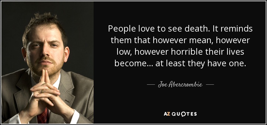 People love to see death. It reminds them that however mean, however low, however horrible their lives become… at least they have one. - Joe Abercrombie