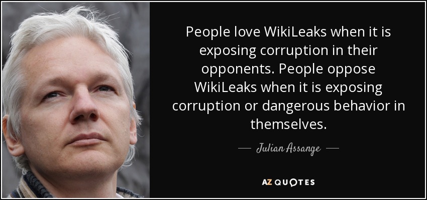 People love WikiLeaks when it is exposing corruption in their opponents. People oppose WikiLeaks when it is exposing corruption or dangerous behavior in themselves. - Julian Assange