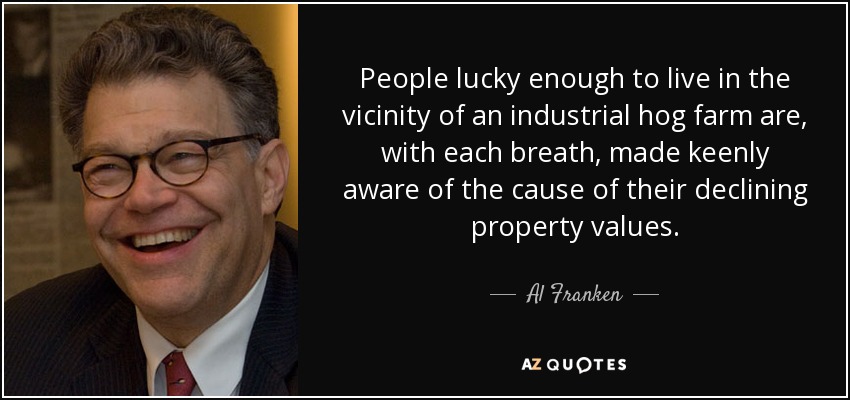 People lucky enough to live in the vicinity of an industrial hog farm are, with each breath, made keenly aware of the cause of their declining property values. - Al Franken