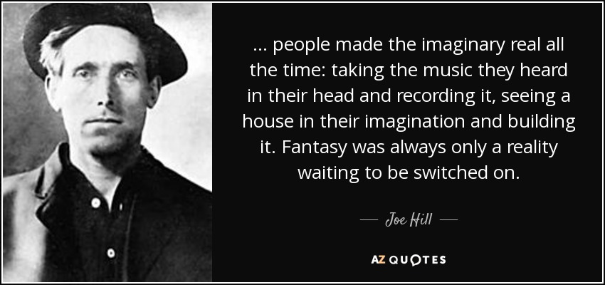 ... people made the imaginary real all the time: taking the music they heard in their head and recording it, seeing a house in their imagination and building it. Fantasy was always only a reality waiting to be switched on. - Joe Hill