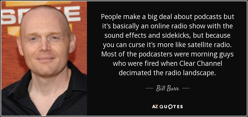People make a big deal about podcasts but it's basically an online radio show with the sound effects and sidekicks, but because you can curse it's more like satellite radio. Most of the podcasters were morning guys who were fired when Clear Channel decimated the radio landscape. - Bill Burr