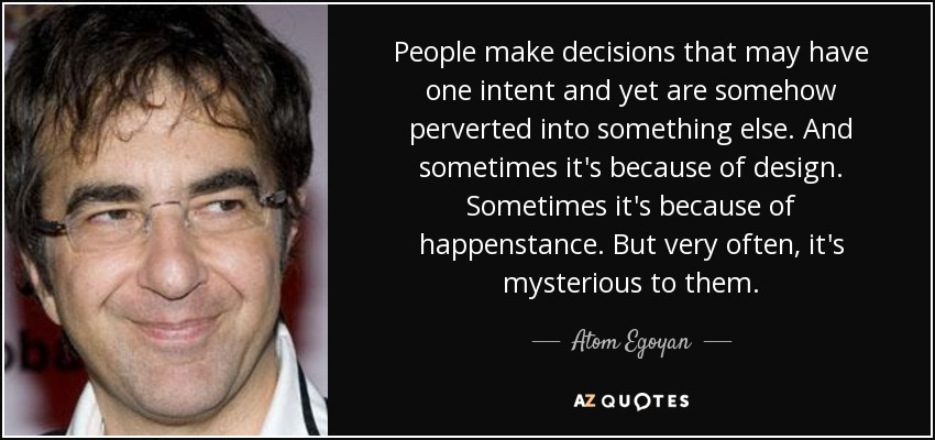 People make decisions that may have one intent and yet are somehow perverted into something else. And sometimes it's because of design. Sometimes it's because of happenstance. But very often, it's mysterious to them. - Atom Egoyan