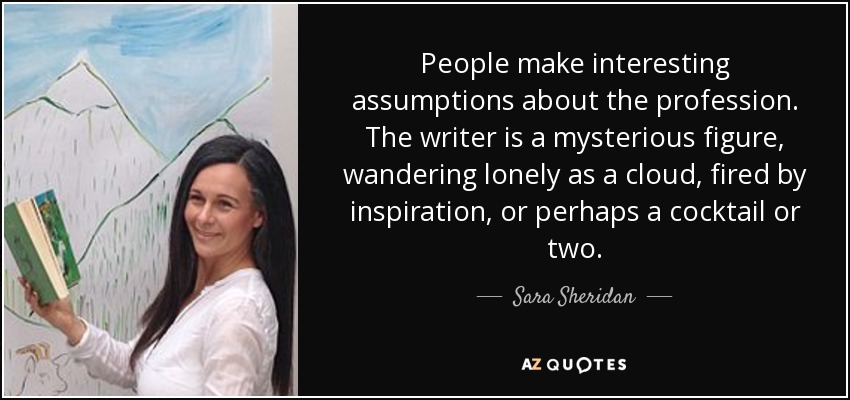 People make interesting assumptions about the profession. The writer is a mysterious figure, wandering lonely as a cloud, fired by inspiration, or perhaps a cocktail or two. - Sara Sheridan