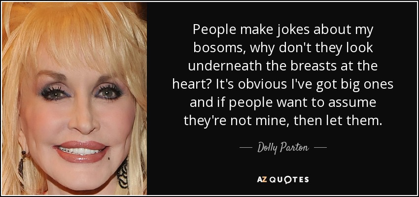 People make jokes about my bosoms, why don't they look underneath the breasts at the heart? It's obvious I've got big ones and if people want to assume they're not mine, then let them. - Dolly Parton