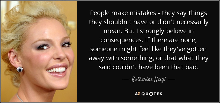 People make mistakes - they say things they shouldn't have or didn't necessarily mean. But I strongly believe in consequences. If there are none, someone might feel like they've gotten away with something, or that what they said couldn't have been that bad. - Katherine Heigl