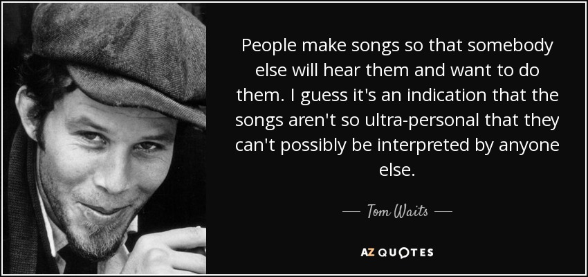 People make songs so that somebody else will hear them and want to do them. I guess it's an indication that the songs aren't so ultra-personal that they can't possibly be interpreted by anyone else. - Tom Waits