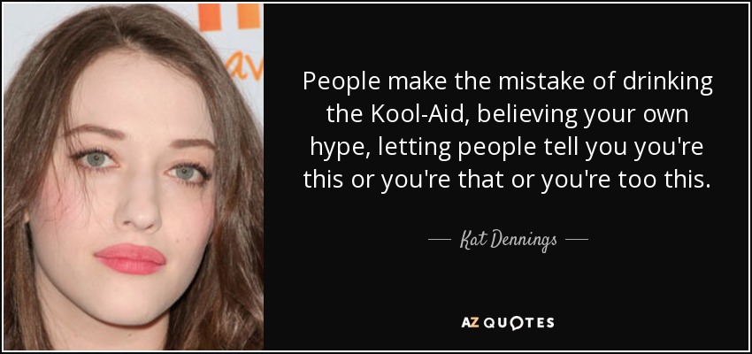 People make the mistake of drinking the Kool-Aid, believing your own hype, letting people tell you you're this or you're that or you're too this. - Kat Dennings
