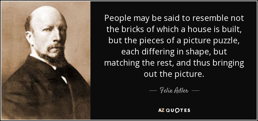 People may be said to resemble not the bricks of which a house is built, but the pieces of a picture puzzle, each differing in shape, but matching the rest, and thus bringing out the picture. - Felix Adler