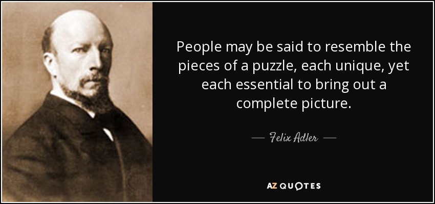 People may be said to resemble the pieces of a puzzle, each unique, yet each essential to bring out a complete picture. - Felix Adler