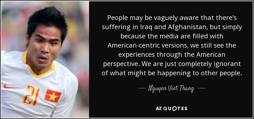 People may be vaguely aware that there's suffering in Iraq and Afghanistan, but simply because the media are filled with American-centric versions, we still see the experiences through the American perspective. We are just completely ignorant of what might be happening to other people. - Nguyen Viet Thang