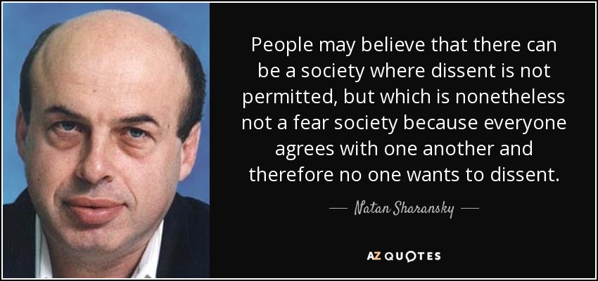 People may believe that there can be a society where dissent is not permitted, but which is nonetheless not a fear society because everyone agrees with one another and therefore no one wants to dissent. - Natan Sharansky