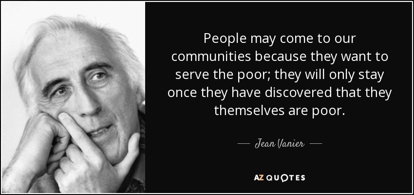 People may come to our communities because they want to serve the poor; they will only stay once they have discovered that they themselves are poor. - Jean Vanier