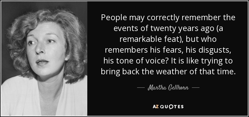 People may correctly remember the events of twenty years ago (a remarkable feat), but who remembers his fears, his disgusts, his tone of voice? It is like trying to bring back the weather of that time. - Martha Gellhorn