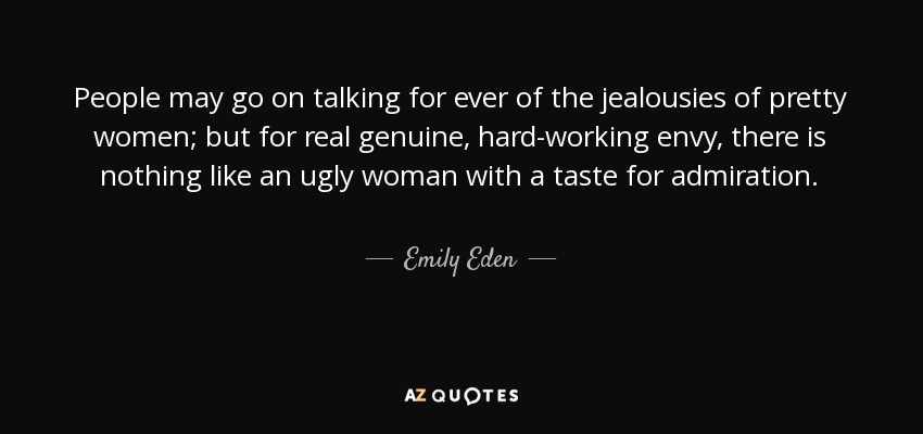 People may go on talking for ever of the jealousies of pretty women; but for real genuine, hard-working envy, there is nothing like an ugly woman with a taste for admiration. - Emily Eden