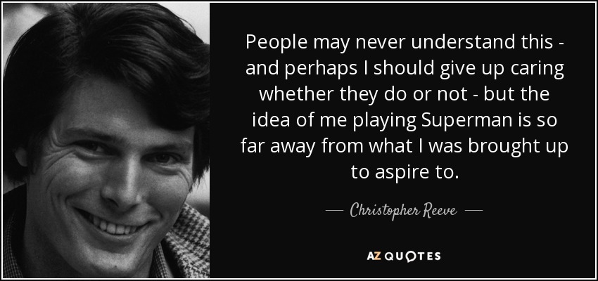 People may never understand this - and perhaps I should give up caring whether they do or not - but the idea of me playing Superman is so far away from what I was brought up to aspire to. - Christopher Reeve