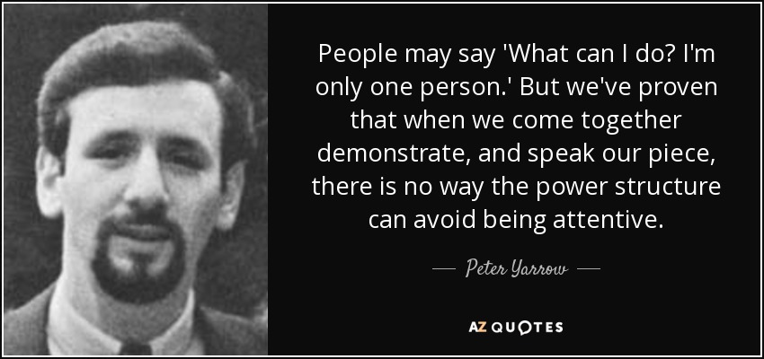 People may say 'What can I do? I'm only one person.' But we've proven that when we come together demonstrate, and speak our piece, there is no way the power structure can avoid being attentive. - Peter Yarrow