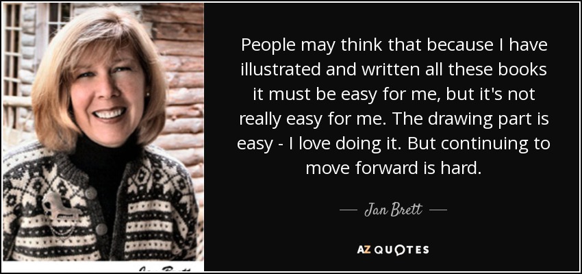 People may think that because I have illustrated and written all these books it must be easy for me, but it's not really easy for me. The drawing part is easy - I love doing it. But continuing to move forward is hard. - Jan Brett