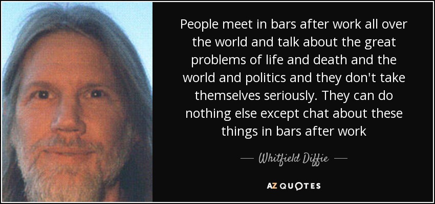 People meet in bars after work all over the world and talk about the great problems of life and death and the world and politics and they don't take themselves seriously. They can do nothing else except chat about these things in bars after work - Whitfield Diffie