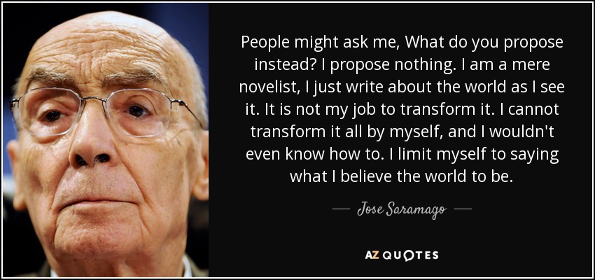 People might ask me, What do you propose instead? I propose nothing. I am a mere novelist, I just write about the world as I see it. It is not my job to transform it. I cannot transform it all by myself, and I wouldn't even know how to. I limit myself to saying what I believe the world to be. - Jose Saramago