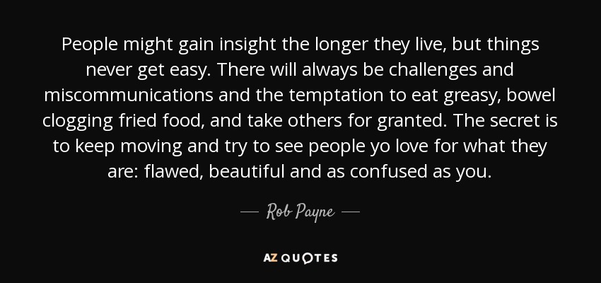 People might gain insight the longer they live, but things never get easy. There will always be challenges and miscommunications and the temptation to eat greasy, bowel clogging fried food, and take others for granted. The secret is to keep moving and try to see people yo love for what they are: flawed, beautiful and as confused as you. - Rob Payne