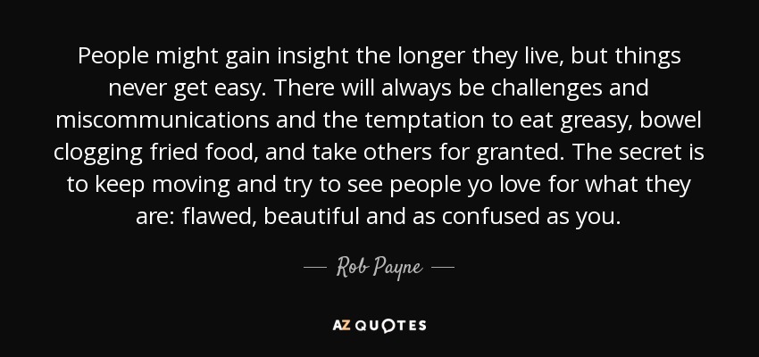 People might gain insight the longer they live, but things never get easy. There will always be challenges and miscommunications and the temptation to eat greasy, bowel clogging fried food, and take others for granted. The secret is to keep moving and try to see people yo love for what they are: flawed, beautiful and as confused as you. - Rob Payne