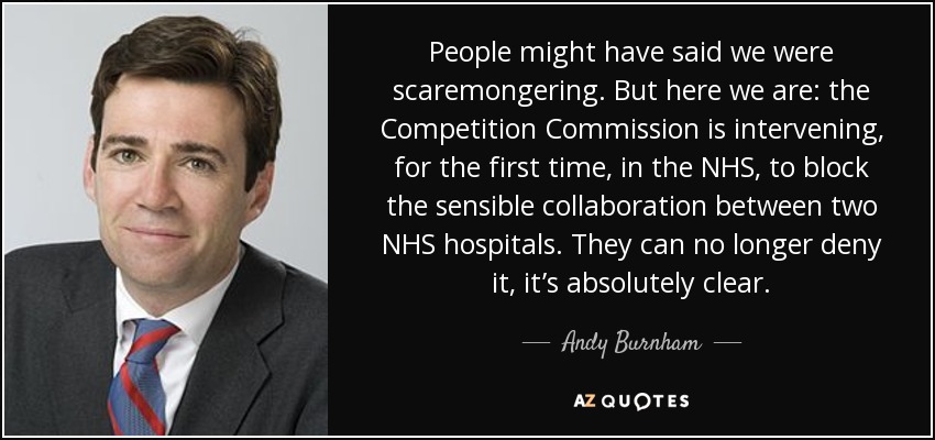 People might have said we were scaremongering. But here we are: the Competition Commission is intervening, for the first time, in the NHS, to block the sensible collaboration between two NHS hospitals. They can no longer deny it, it’s absolutely clear. - Andy Burnham