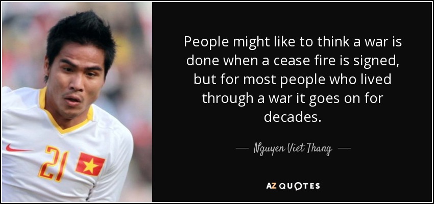 People might like to think a war is done when a cease fire is signed, but for most people who lived through a war it goes on for decades. - Nguyen Viet Thang