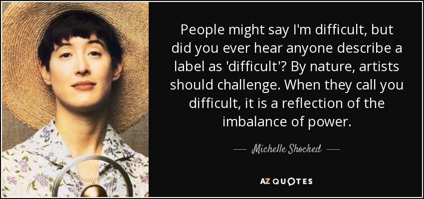 People might say I'm difficult, but did you ever hear anyone describe a label as 'difficult'? By nature, artists should challenge. When they call you difficult, it is a reflection of the imbalance of power. - Michelle Shocked
