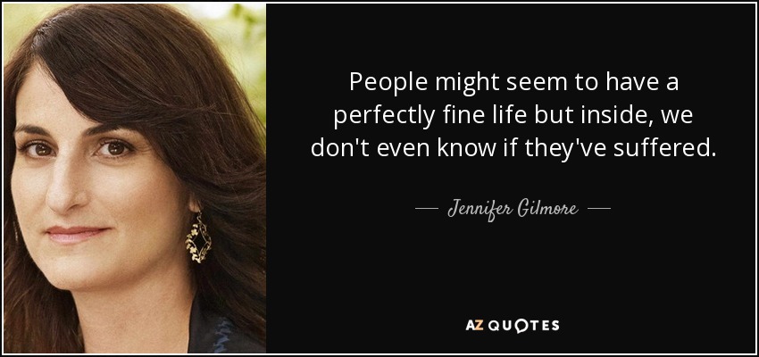 People might seem to have a perfectly fine life but inside, we don't even know if they've suffered. - Jennifer Gilmore