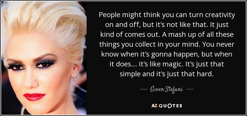 People might think you can turn creativity on and off, but it's not like that. It just kind of comes out. A mash up of all these things you collect in your mind. You never know when it's gonna happen, but when it does ... it's like magic. It's just that simple and it's just that hard. - Gwen Stefani