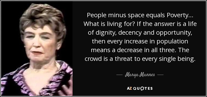 People minus space equals Poverty ... What is living for? If the answer is a life of dignity, decency and opportunity, then every increase in population means a decrease in all three. The crowd is a threat to every single being. - Marya Mannes