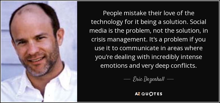 People mistake their love of the technology for it being a solution. Social media is the problem, not the solution, in crisis management. It's a problem if you use it to communicate in areas where you're dealing with incredibly intense emotions and very deep conflicts. - Eric Dezenhall