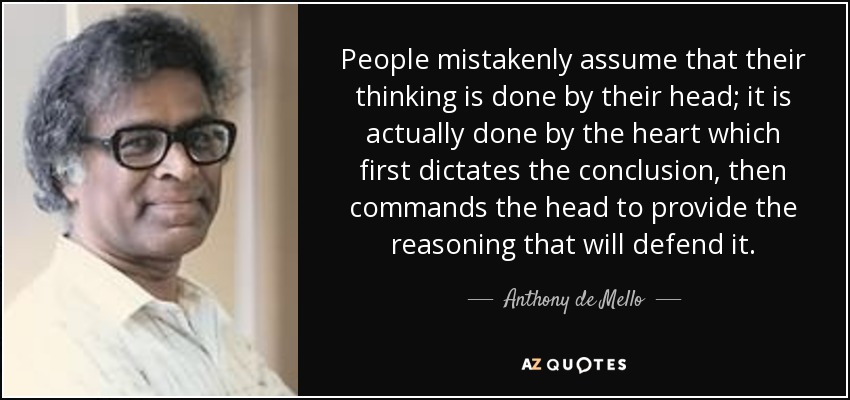 People mistakenly assume that their thinking is done by their head; it is actually done by the heart which first dictates the conclusion, then commands the head to provide the reasoning that will defend it. - Anthony de Mello