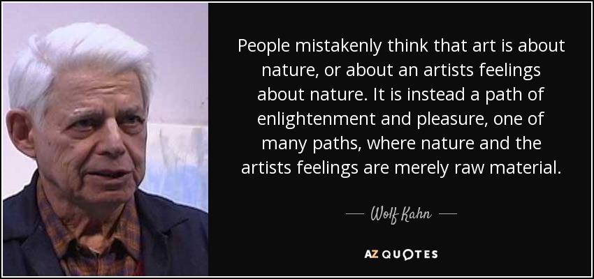 People mistakenly think that art is about nature, or about an artists feelings about nature. It is instead a path of enlightenment and pleasure, one of many paths, where nature and the artists feelings are merely raw material. - Wolf Kahn