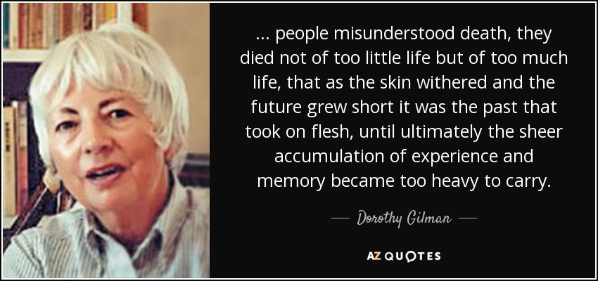 ... people misunderstood death, they died not of too little life but of too much life, that as the skin withered and the future grew short it was the past that took on flesh, until ultimately the sheer accumulation of experience and memory became too heavy to carry. - Dorothy Gilman