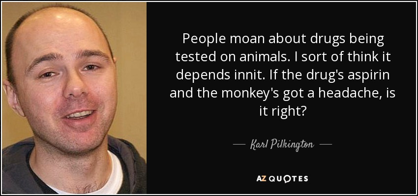 People moan about drugs being tested on animals. I sort of think it depends innit. If the drug's aspirin and the monkey's got a headache, is it right? - Karl Pilkington
